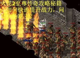 火龙2至尊传奇攻略秘籍：如何快速提升战力，问鼎沙场霸主？