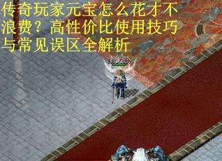 传奇玩家元宝怎么花才不浪费？高性价比使用技巧与常见误区全解析