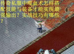 传奇私服中噬血术怎样搭配技能与装备才能实现最强输出？实战技巧有哪些？