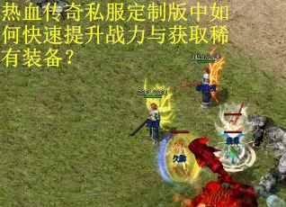 热血传奇私服定制版中如何快速提升战力与获取稀有装备？